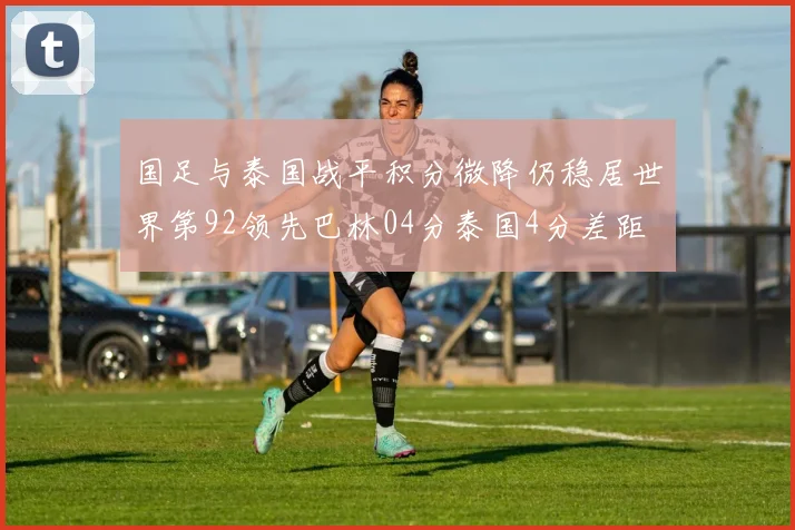 国足与泰国战平积分微降仍稳居世界第92领先巴林04分泰国4分差距
