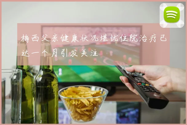 梅西父亲健康状况堪忧住院治疗已达一个月引发关注