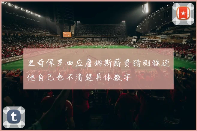 里奇保罗回应詹姆斯薪资猜测称连他自己也不清楚具体数字