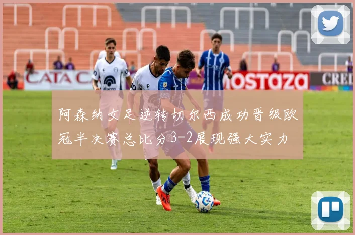 阿森纳女足逆转切尔西成功晋级欧冠半决赛总比分3-2展现强大实力