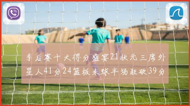 季后赛十大得分盛宴21状元三席外星人41分24篮板米球半场狂砍39分