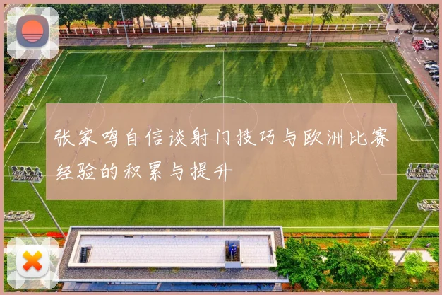 张家鸣自信谈射门技巧与欧洲比赛经验的积累与提升