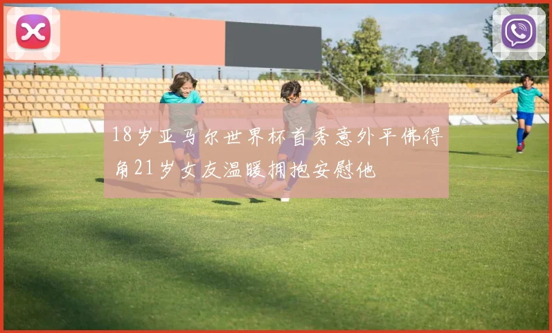 18岁亚马尔世界杯首秀意外平佛得角21岁女友温暖拥抱安慰他