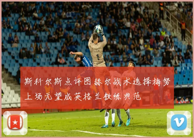 斯科尔斯点评图赫尔战术选择梅努上场无望成英格兰教练典范