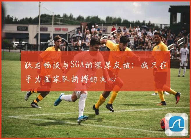 狄龙畅谈与SGA的深厚友谊：我只在乎为国家队拼搏的决心