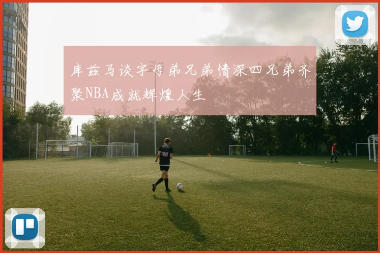 库兹马谈字母弟兄弟情深四兄弟齐聚NBA成就辉煌人生