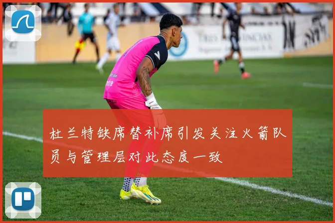 杜兰特缺席替补席引发关注火箭队员与管理层对此态度一致