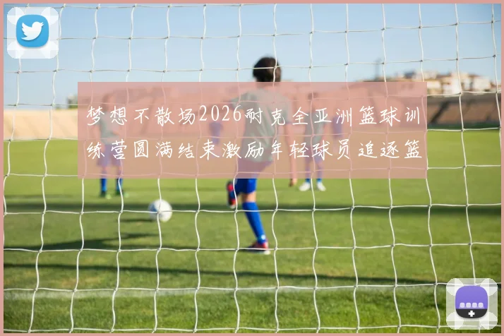 梦想不散场2026耐克全亚洲篮球训练营圆满结束激励年轻球员追逐篮球梦想