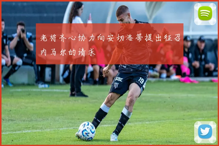 老将齐心协力向安切洛蒂提出征召内马尔的请求