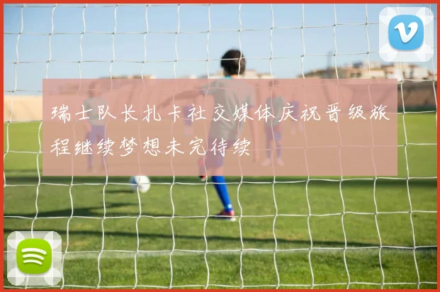 瑞士队长扎卡社交媒体庆祝晋级旅程继续梦想未完待续