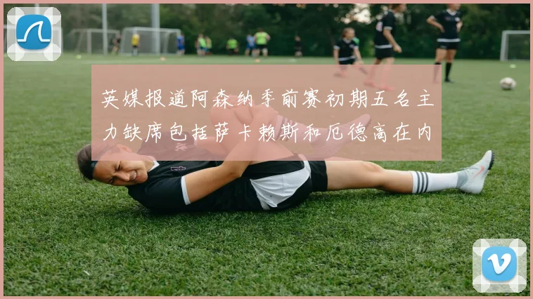英媒报道阿森纳季前赛初期五名主力缺席包括萨卡赖斯和厄德高在内